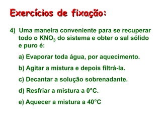 4) Uma maneira conveniente para se recuperar
todo o KNO3 do sistema e obter o sal sólido
e puro é:
a) Evaporar toda água, por aquecimento.
b) Agitar a mistura e depois filtrá-la.
c) Decantar a solução sobrenadante.
d) Resfriar a mistura a 0°C.
e) Aquecer a mistura a 40°C
Exercícios de fixação:
 