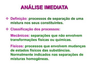  Definição: processos de separação de uma
mistura nos seus constituintes.
 Classificação dos processos:
Mecânicos: separações que não envolvem
transformações físicas ou químicas.
Físicos: processos que envolvem mudanças
de estados físicos das substâncias.
Normalmente indicados nas separações de
misturas homogêneas.
ANÁLISE IMEDIATA
 