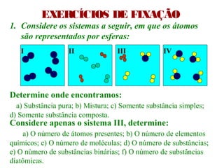 EXERCÍCIOS DE FIXAÇÃO
1. Considere os sistemas a seguir, em que os átomos
são representados por esferas:
Determine onde encontramos:
a) Substância pura; b) Mistura; c) Somente substância simples;
d) Somente substância composta.
Considere apenas o sistema III, determine:
a) O número de átomos presentes; b) O número de elementos
químicos; c) O número de moléculas; d) O número de substâncias;
e) O número de substâncias binárias; f) O número de substâncias
diatômicas.
I II III IV
 