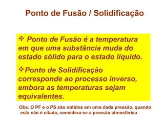 Ponto de Fusão / Solidificação
 Ponto de Fusão é a temperatura
em que uma substância muda do
estado sólido para o estado líquido.
Ponto de Solidificação
corresponde ao processo inverso,
embora as temperaturas sejam
equivalentes.
Obs. O PF e o PS são obtidos em uma dada pressão, quando
esta não é citada, considera-se a pressão atmosférica
 