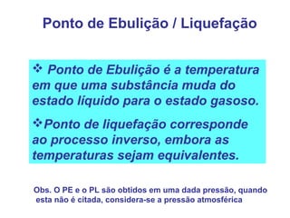 Ponto de Ebulição / Liquefação
 Ponto de Ebulição é a temperatura
em que uma substância muda do
estado líquido para o estado gasoso.
Ponto de liquefação corresponde
ao processo inverso, embora as
temperaturas sejam equivalentes.
Obs. O PE e o PL são obtidos em uma dada pressão, quando
esta não é citada, considera-se a pressão atmosférica
 