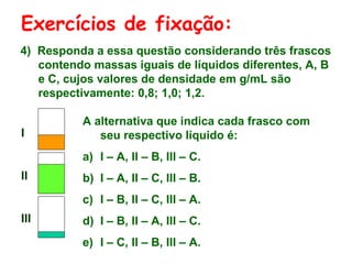 Exercícios de fixação:
4) Responda a essa questão considerando três frascos
contendo massas iguais de líquidos diferentes, A, B
e C, cujos valores de densidade em g/mL são
respectivamente: 0,8; 1,0; 1,2.
I
II
III
A alternativa que indica cada frasco com
seu respectivo líquido é:
a) I – A, II – B, III – C.
b) I – A, II – C, III – B.
c) I – B, II – C, III – A.
d) I – B, II – A, III – C.
e) I – C, II – B, III – A.
 