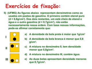 Exercícios de fixação:
5) (UFMG) As figuras abaixo representam densímetros como os
usados em postos de gasolina. O primeiro contém etanol puro
(d = 0,8g/cm3
). Dos dois restantes, um está cheio de etanol e
água e o outro gasolina (d = 0,7g/cm3
), não estão
necessariamente nessa ordem. Com base nessas informações,
pode-se afirmar corretamente que:
a) A densidade da bola preta é maior que 1g/cm3
b) A densidade da bola branca é menor que 0,8
g/cm3
.
c) A mistura no densímetro II, tem densidade
menor que 0,8g/cm3
.
d) A mistura no densímetro III, contém água.
e) As duas bolas apresentam densidade menores
que 0,7g/cm3
.
I
II
III
 
