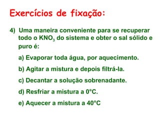 4) Uma maneira conveniente para se recuperar
todo o KNO3 do sistema e obter o sal sólido e
puro é:
a) Evaporar toda água, por aquecimento.
b) Agitar a mistura e depois filtrá-la.
c) Decantar a solução sobrenadante.
d) Resfriar a mistura a 0°C.
e) Aquecer a mistura a 40°C
Exercícios de fixação:
 