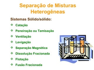 Sistemas Sólido/sólido:
 Catação
 Peneiração ou Tamisação
 Ventilação
 Levigação
 Separação Magnética
 Dissolução Fracionada
 Flotação
 Fusão Fracionada
Separação de Misturas
Heterogêneas
 