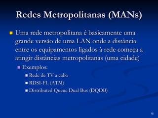 15 
Redes Metropolitanas ( MANs MANs) 
„„ Uma rede metropolitana é basicamente uma 
grande versão de uma LAN onde a distância 
entre os equipamentos ligados à rede começa a 
atingir distâncias metropolitanas (uma cidade) 
„„ Exemplos: 
„„ Rede de TV a cabo 
„„ RDSI RDSI-FL (ATM) 
„„ Distributed Queue Dual Bus (DQDB) 
 