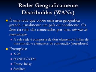 17 
Redes Geograficamente 
Distribuídas ( WANs WANs) 
„„ É uma rede que cobre uma área geográfica 
grande, usualmente um país ou continente. Os 
hosts da rede são conectados por uma sub sub-rede de 
comunicação comunicação. 
„„ A sub sub-rede é composta de dois elementos: linhas de 
transmissão e elementos de comutação ( roteadores roteadores) 
„„ Exemplos: 
„„ X.25 
„„ SONET/ATM 
„„ Frame Relay 
„„ Satélites 
 