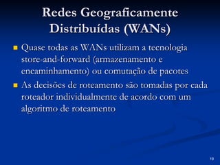 19 
Redes Geograficamente 
Distribuídas ( WANs WANs) 
„„ Quase todas as WANs utilizam a tecnologia 
store store-and and-forward ( armazenamento e 
encaminhamento encaminhamento) ) ou comutação de pacotes 
„„ As decisões de roteamento são tomadas por cada 
roteador individualmente de acordo com um 
algoritmo de roteamento 
 