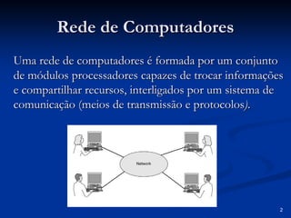 2 
Rede de Computadores 
Uma rede de computadores é formada por um conjunto 
de módulos processadores capazes de trocar informações 
e compartilhar recursos, interligados por um sistema de 
comunicação (meios de transmissão e protocolos protocolos). 
 