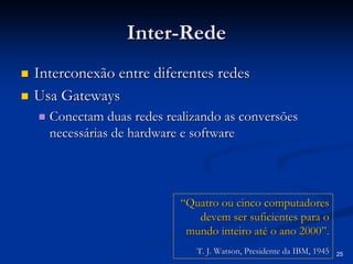 25 
Inter Inter-Rede 
„„ Interconexão entre diferentes redes 
„„ Usa Gateways 
„„ Conectam duas redes realizando as conversões 
necessárias de hardware e software 
“Quatro ou cinco computadores devem ser suficientes para o mundo inteiro até o ano 2000”.T. J. Watson, Presidente da IBM, 1945T. 1945  