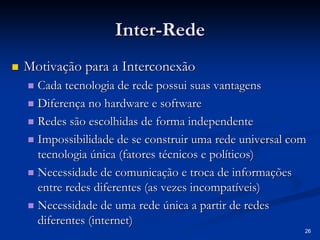 26 
Inter Inter-Rede 
„„ Motivação para a Interconexão 
„„ Cada tecnologia de rede possui suas vantagens 
„„ Diferença no hardware e software 
„„ Redes são escolhidas de forma independente 
„„ Impossibilidade de se construir uma rede universal com 
tecnologia única (fatores técnicos e políticos) 
„„ Necessidade de comunicação e troca de informações 
entre redes diferentes (as vezes incompatíveis) 
„„ Necessidade de uma rede única a partir de redes 
diferentes (internet) 
 