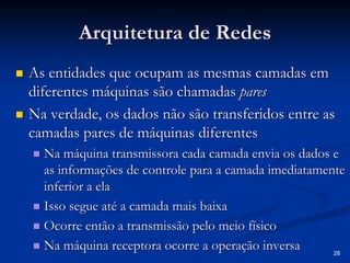 28 
Arquitetura de Redes 
„„ As entidades que ocupam as mesmas camadas em 
diferentes máquinas são chamadas pares 
„„ Na verdade, os dados não são transferidos entre as 
camadas pares de máquinas diferentes 
„„ Na máquina transmissora cada camada envia os dados e 
as informações de controle para a camada imediatamente 
inferior a ela 
„„ Isso segue até a camada mais baixa 
„„ Ocorre então a transmissão pelo meio físico 
„„ Na máquina receptora ocorre a operação inversa 
 