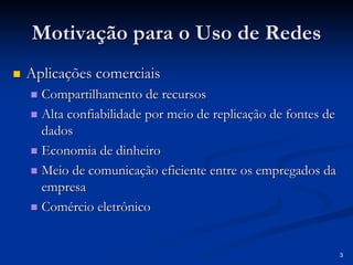 3 
Motivação para o Uso de Redes 
„„ Aplicações comerciais 
„„ Compartilhamento de recursos 
„„ Alta confiabilidade por meio de replicação de fontes de 
dados 
„„ Economia de dinheiro 
„„ Meio de comunicação eficiente entre os empregados da 
empresa 
„„ Comércio eletrônico 
 