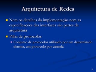 32 
Arquitetura de Redes 
„„ Nem os detalhes da implementação nem as 
especificações das interfaces são partes da 
arquitetura 
„„ Pilha de protocolos 
„„ Conjunto de protocolos utilizado por um determinado 
sistema, um protocolo por camada 
 