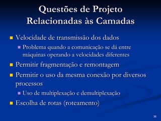 36 
Questões de Projeto 
Relacionadas às Camadas 
„„ Velocidade de transmissão dos dados 
„„ Problema quando a comunicação se dá entre 
máquinas operando a velocidades diferentes 
„„ Permitir fragmentação e remontagem 
„„ Permitir o uso da mesma conexão por diversos 
processos 
„„ Uso de multiplexação e demultiplexação 
„„ Escolha de rotas ( roteamento roteamento) 
 