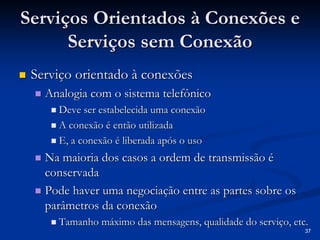 37 
Serviços Orientados à Conexões e 
Serviços sem Conexão 
„„ Serviço orientado à conexões 
„„ Analogia com o sistema telefônico 
„„ Deve ser estabelecida uma conexão 
„„ A conexão é então utilizada 
„„ E, a conexão é liberada após o uso 
„„ Na maioria dos casos a ordem de transmissão é 
conservada 
„„ Pode haver uma negociação entre as partes sobre os 
parâmetros da conexão 
„„ Tamanho máximo das mensagens, qualidade do serviço, etc. 
 