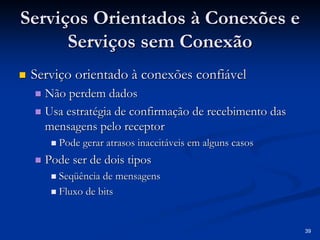 39 
Serviços Orientados à Conexões e 
Serviços sem Conexão 
„„ Serviço orientado à conexões confiável 
„„ Não perdem dados 
„„ Usa estratégia de confirmação de recebimento das 
mensagens pelo receptor 
„„ Pode gerar atrasos inaceitáveis em alguns casos 
„„ Pode ser de dois tipos 
„„ Seqüência de mensagens 
„„ Fluxo de bits 
 