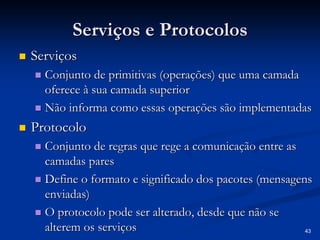 43 
Serviços e Protocolos 
„„ Serviços 
„„ Conjunto de primitivas (operações) que uma camada 
oferece à sua camada superior 
„„ Não informa como essas operações são implementadas 
„„ Protocolo 
„„ Conjunto de regras que rege a comunicação entre as 
camadas pares 
„„ Define o formato e significado dos pacotes (mensagens 
enviadas) 
„„ O protocolo pode ser alterado, desde que não se 
alterem os serviços 
 