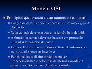4 
Modelo OSI 
„„ Princípios que levaram a este número de camadas: 
„„ Criação de camada onde há necessidade de maior grau de 
abstração 
„„ Cada camada deve executar uma função bem definida 
„„ A função da camada deve ser baseada em protocolos 
utilizados internacionalmente 
„„ Limites das camadas → reduzir o fluxo de informações 
transportadas entre as interfaces 
„„ Funcionalidades distintas não devem ser 
desnecessariamente colocadas na mesma camada e a 
arquitetura não deve ser difícil de controlar 
 