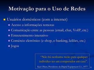 5 
Motivação para o Uso de Redes 
„„ Usuários domésticos (com a internet) 
„„ Acesso a informações remotas 
„„ Comunicação entre as pessoas ( email email, , chat chat, , VoIP VoIP, etc.) 
, „„ Entretenimento interativo 
„„ Comércio eletrônico (e e-shop shop, e , e-banking banking, leilões, etc.) 
, „„ Jogos 
“Não há nenhuma razão para qualquer indivíduo ter um computador em casa”.Ken OlsenOlsen, Presidente da Digital , Equipment Co., 1977Co., 1977  