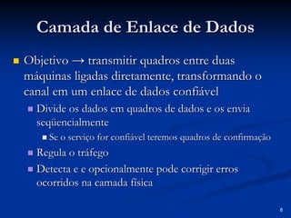8 
Camada de Enlace de Dados 
„„ Objetivo → transmitir quadros entre duas 
máquinas ligadas diretamente, transformando o 
canal em um enlace de dados confiável 
„„ Divide os dados em quadros de dados e os envia 
seqüencialmente 
„„ Se o serviço for confiável teremos quadros de confirmação 
„„ Regula o tráfego 
„„ Detecta e e opcionalmente pode corrigir erros 
ocorridos na camada física 
 