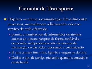 10 
Camada de Transporte 
„„ Objetivo → efetua a comunicação fim fim-a-fim entre 
processos, normalmente adicionando valor ao 
serviço de rede oferecido 
„„ permite a transfer transferência de informa ncia informaçõ ções do sistema 
es emissor ao sistema receptor de forma confi confiável e 
vel econ econômica, independentemente da natureza da 
mica, informa informaçã ção ou das redes suportando a comunica o comunicaçã ção 
„„ É uma camada fim fim-a-fim, ligando a origem ao destino 
„„ Define o tipo de servi serviço oferecido quando a conex o conexão o é 
estabelecida 
 