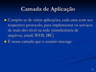 12 
Camada de Aplicação 
„„ Compõe ompõe-se de várias aplicações, cada uma com seu 
respectivo protocolo, para implementar os serviços 
de mais alto nível na rede (transferência de 
arquivos, email email, WEB, IRC) 
, „„ É nessa camada que o usuário interage 
 