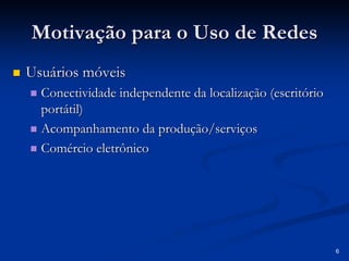 6 
Motivação para o Uso de Redes 
„„ Usuários móveis 
„„ Conectividade independente da localização (escritório 
portátil) 
„„ Acompanhamento da produção/serviços 
„„ Comércio eletrônico 
 