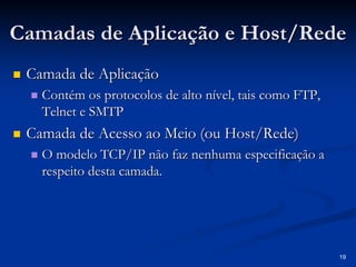 19 
Camadas de Aplicação e Host Host/Rede 
/„„ Camada de Aplicação 
„„ Contém os protocolos de alto nível, tais como FTP, 
Telnet e SMTP 
„„ Camada de Acesso ao Meio (ou Host Host/Rede) 
/„„ O modelo TCP/IP não faz nenhuma especificação a 
respeito desta camada. 
 