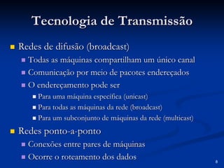 8 
Tecnologia de Transmissão 
„„ Redes de difusão (broadcast) 
„„ Todas as máquinas compartilham um único canal 
„„ Comunicação por meio de pacotes endereçados 
„„ O endereçamento pode ser 
„„ Para uma máquina específica ( unicast unicast) 
„„ Para todas as máquinas da rede (broadcast) 
„„ Para um subconjunto de máquinas da rede ( multicast multicast) 
„„ Redes ponto ponto-a-ponto 
„„ Conexões entre pares de máquinas 
„„ Ocorre o roteamento dos dados 
 