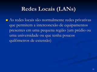 11
Redes Locais (
Redes Locais (LANs
LANs)
)
„
„ As redes locais são normalmente redes privativas
As redes locais são normalmente redes privativas
que permitem a interconexão de equipamentos
que permitem a interconexão de equipamentos
presentes em uma pequena região (um prédio ou
presentes em uma pequena região (um prédio ou
uma universidade ou que tenha poucos
uma universidade ou que tenha poucos
quilômetros de extensão)
quilômetros de extensão)
 