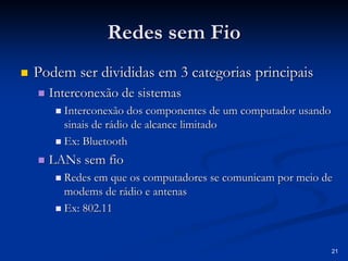 21
Redes sem Fio
Redes sem Fio
„
„ Podem ser divididas em 3 categorias principais
Podem ser divididas em 3 categorias principais
„
„ Interconexão de sistemas
Interconexão de sistemas
„
„ Interconexão dos componentes de um computador usando
Interconexão dos componentes de um computador usando
sinais de rádio de alcance limitado
sinais de rádio de alcance limitado
„
„ Ex:
Ex: Bluetooth
Bluetooth
„
„ LANs
LANs sem fio
sem fio
„
„ Redes em que os computadores se comunicam por meio de
Redes em que os computadores se comunicam por meio de
modems
modems de rádio e antenas
de rádio e antenas
„
„ Ex: 802.11
Ex: 802.11
 