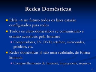 23
Redes Domésticas
Redes Domésticas
„
„ Idéia
Idéia →
→ no futuro todos os lares estar
no futuro todos os lares estarã
ão
o
configurados para redes
configurados para redes
„
„ Todos os eletrodom
Todos os eletrodomé
ésticos se comunicar
sticos se comunicarã
ão e
o e
estar
estarã
ão acess
o acessí
íveis pela Internet
veis pela Internet
„
„ Computadores, TV, DVD, telefone, microondas,
Computadores, TV, DVD, telefone, microondas,
geladeira, etc.
geladeira, etc.
„
„ Redes dom
Redes domé
ésticas j
sticas já
á s
sã
ão uma realidade, de forma
o uma realidade, de forma
limitada
limitada
„
„ Compartilhamento de Internet, impressoras, arquivos
Compartilhamento de Internet, impressoras, arquivos
 