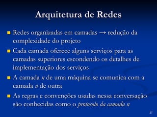 27
Arquitetura de Redes
Arquitetura de Redes
„
„ Redes organizadas em camadas
Redes organizadas em camadas → redução da
→ redução da
complexidade do projeto
complexidade do projeto
„
„ Cada camada oferece alguns serviços para as
Cada camada oferece alguns serviços para as
camadas superiores escondendo os detalhes de
camadas superiores escondendo os detalhes de
implementação dos serviços
implementação dos serviços
„
„ A camada
A camada n
n de uma máquina se comunica com a
de uma máquina se comunica com a
camada
camada n
n de outra
de outra
„
„ As regras e convenções usadas nessa conversação
As regras e convenções usadas nessa conversação
são conhecidas como o
são conhecidas como o protocolo da camada n
protocolo da camada n
 