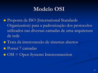 3
Modelo OSI
Modelo OSI
„
„ Proposta da ISO (
Proposta da ISO (International Standards
International Standards
Organization
Organization) para a padronização dos protocolos
) para a padronização dos protocolos
utilizados nas diversas camadas de uma arquitetura
utilizados nas diversas camadas de uma arquitetura
de rede
de rede
„
„ Trata da interconexão de sistemas abertos
Trata da interconexão de sistemas abertos
„
„ Possui 7 camadas
Possui 7 camadas
„
„ OSI = Open
OSI = Open Systems Interconnection
Systems Interconnection
 