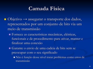 6
Camada Física
Camada Física
„
„ Objetivo
Objetivo →
→ assegurar o transporte dos dados,
assegurar o transporte dos dados,
representados por um conjunto de bits via um
representados por um conjunto de bits via um
meio de transmissão
meio de transmissão
„
„ Fornece as características mecânicas, elétricas,
Fornece as características mecânicas, elétricas,
funcionais e de procedimento para ativar, manter e
funcionais e de procedimento para ativar, manter e
finalizar uma conexão
finalizar uma conexão
„
„ Garante o envio de uma cadeia de bits sem se
Garante o envio de uma cadeia de bits sem se
preocupar com o seu significado
preocupar com o seu significado
„
„ Não é função desse nível tratar problemas como erros de
Não é função desse nível tratar problemas como erros de
transmissão
transmissão
 