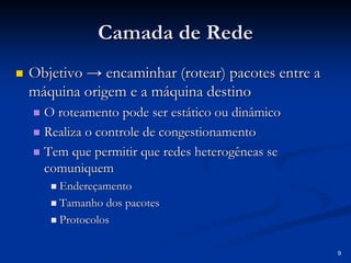 9
Camada de Rede
Camada de Rede
„
„ Objetivo
Objetivo → encaminhar (
→ encaminhar (rotear
rotear) pacotes entre a
) pacotes entre a
máquina origem e a máquina destino
máquina origem e a máquina destino
„
„ O
O roteamento
roteamento pode ser estático ou dinâmico
pode ser estático ou dinâmico
„
„ Realiza o controle de congestionamento
Realiza o controle de congestionamento
„
„ Tem que permitir que redes heterogêneas se
Tem que permitir que redes heterogêneas se
comuniquem
comuniquem
„
„ Endereçamento
Endereçamento
„
„ Tamanho dos pacotes
Tamanho dos pacotes
„
„ Protocolos
Protocolos
 