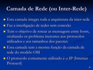 16
Camada de Rede (ou Inter
Camada de Rede (ou Inter-
-Rede)
Rede)
„
„ Esta camada integra toda a arquitetura da inter
Esta camada integra toda a arquitetura da inter-
-rede
rede
„
„ Faz a interligação de redes sem conexão
Faz a interligação de redes sem conexão
„
„ Tem o objetivo de
Tem o objetivo de rotear
rotear as mensagens entre
as mensagens entre hosts
hosts,
,
ocultando os problema inerentes aos protocolos
ocultando os problema inerentes aos protocolos
utilizados e aos tamanhos dos pacotes
utilizados e aos tamanhos dos pacotes
„
„ Essa camada tem a mesma função da camada de
Essa camada tem a mesma função da camada de
rede do modelo OSI
rede do modelo OSI
„
„ O protocolo comumente utilizado é o IP (Internet
O protocolo comumente utilizado é o IP (Internet
Protocol
Protocol)
)
 