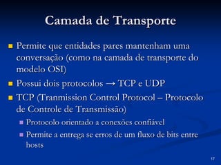 17
Camada de Transporte
Camada de Transporte
„
„ Permite que entidades pares mantenham uma
Permite que entidades pares mantenham uma
conversação (como na camada de transporte do
conversação (como na camada de transporte do
modelo OSI)
modelo OSI)
„
„ Possui dois protocolos → TCP e UDP
Possui dois protocolos → TCP e UDP
„
„ TCP (
TCP (Tranmission Control Protocol
Tranmission Control Protocol –
– Protocolo
Protocolo
de Controle de Transmissão)
de Controle de Transmissão)
„
„ Protocolo orientado a conexões confiável
Protocolo orientado a conexões confiável
„
„ Permite a entrega se erros de um fluxo de bits entre
Permite a entrega se erros de um fluxo de bits entre
hosts
hosts
 