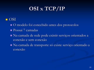 21
OSI x TCP/IP
OSI x TCP/IP
„
„ OSI
OSI
„
„ O modelo foi concebido antes dos protocolos
O modelo foi concebido antes dos protocolos
„
„ Possui 7 camadas
Possui 7 camadas
„
„ Na camada de rede pode existir serviços orientados a
Na camada de rede pode existir serviços orientados a
conexão e sem conexão
conexão e sem conexão
„
„ Na camada de transporte só existe serviço orientado a
Na camada de transporte só existe serviço orientado a
conexão
conexão
 