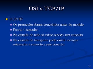 22
OSI x TCP/IP
OSI x TCP/IP
„
„ TCP/IP
TCP/IP
„
„ Os protocolos foram concebidos antes do modelo
Os protocolos foram concebidos antes do modelo
„
„ Possui 4 camadas
Possui 4 camadas
„
„ Na camada de rede só existe serviço sem conexão
Na camada de rede só existe serviço sem conexão
„
„ Na camada de transporte pode existir serviços
Na camada de transporte pode existir serviços
orientados a conexão e sem conexão
orientados a conexão e sem conexão
 