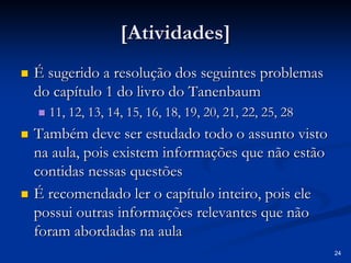 24
[Atividades]
[Atividades]
„
„ É sugerido a resolução dos seguintes problemas
É sugerido a resolução dos seguintes problemas
do capítulo 1 do livro do
do capítulo 1 do livro do Tanenbaum
Tanenbaum
„
„ 11, 12, 13, 14, 15, 16, 18, 19, 20, 21, 22, 25, 28
11, 12, 13, 14, 15, 16, 18, 19, 20, 21, 22, 25, 28
„
„ Também deve ser estudado todo o assunto visto
Também deve ser estudado todo o assunto visto
na aula, pois existem informações que não estão
na aula, pois existem informações que não estão
contidas nessas questões
contidas nessas questões
„
„ É recomendado ler o capítulo inteiro, pois ele
É recomendado ler o capítulo inteiro, pois ele
possui outras informações relevantes que não
possui outras informações relevantes que não
foram abordadas na aula
foram abordadas na aula
 