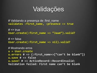 Validações
# Validando a presença de :first_name
validates :first_name, :presence => true
# => true
User.create(:first_name => “Jaum”).valid?
# => false
User.create(:first_name => nil).valid?
# Mostrando erros
u = User.create
u.errors # => {:first_name=>[“can’t be blank”]}
u.save # => false
u.save! # => ActiveRecord::RecordInvalid:
Validation failed: First name can’t be blank
 