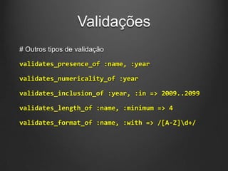 Validações
# Outros tipos de validação
validates_presence_of :name, :year
validates_numericality_of :year
validates_inclusion_of :year, :in => 2009..2099
validates_length_of :name, :minimum => 4
validates_format_of :name, :with => /[A-Z]d+/
 