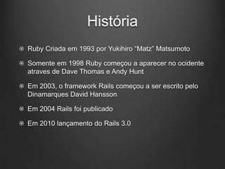 História
Ruby Criada em 1993 por Yukihiro “Matz” Matsumoto
Somente em 1998 Ruby começou a aparecer no ocidente
atraves de Dave Thomas e Andy Hunt
Em 2003, o framework Rails começou a ser escrito pelo
Dinamarques David Hansson
Em 2004 Rails foi publicado
Em 2010 lançamento do Rails 3.0
 