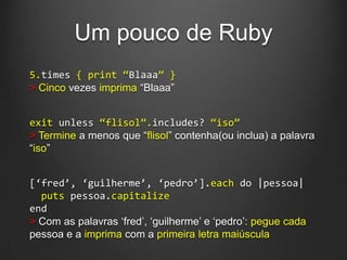 Um pouco de Ruby
5.times { print ‚Blaaa‛ }
> Cinco vezes imprima “Blaaa”
exit unless ‚flisol‛.includes? ‚iso‛
> Termine a menos que “flisol” contenha(ou inclua) a palavra
“iso”
[‘fred’, ‘guilherme’, ‘pedro’].each do |pessoa|
puts pessoa.capitalize
end
> Com as palavras „fred‟, „guilherme‟ e „pedro‟: pegue cada
pessoa e a imprima com a primeira letra maiúscula
 