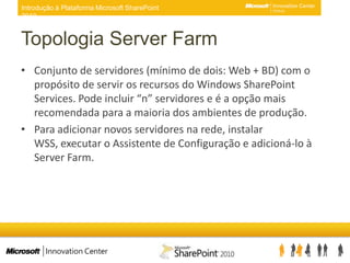 Topologia Server FarmConjunto de servidores (mínimo de dois: Web + BD) com o propósito de servir os recursos do Windows SharePoint Services. Pode incluir “n” servidores e é a opção mais recomendada para a maioria dos ambientes de produção.Para adicionar novos servidores na rede, instalar WSS, executar o Assistente de Configuração e adicioná-lo à Server Farm.