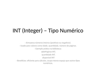 INT (Integer) – Tipo Numérico
- Armazena números inteiros (positivos ou negativos).
- Usado para valores como idade, quantidade, número de páginas.
- Exemplo prático na biblioteca:
qtdePaginas INT,
quantidade INT,
disponivel INT
- Benefícios: eficiente para cálculos, ocupa menos espaço que outros tipos
numéricos.
 