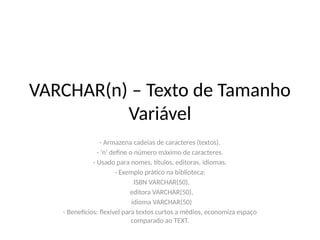 VARCHAR(n) – Texto de Tamanho
Variável
- Armazena cadeias de caracteres (textos).
- 'n' define o número máximo de caracteres.
- Usado para nomes, títulos, editoras, idiomas.
- Exemplo prático na biblioteca:
ISBN VARCHAR(50),
editora VARCHAR(50),
idioma VARCHAR(50)
- Benefícios: flexível para textos curtos a médios, economiza espaço
comparado ao TEXT.
 