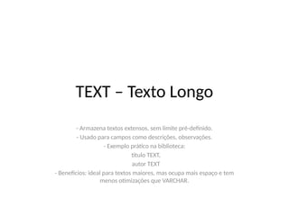 TEXT – Texto Longo
- Armazena textos extensos, sem limite pré-definido.
- Usado para campos como descrições, observações.
- Exemplo prático na biblioteca:
titulo TEXT,
autor TEXT
- Benefícios: ideal para textos maiores, mas ocupa mais espaço e tem
menos otimizações que VARCHAR.
 
